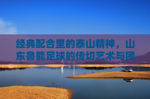 经典配合里的泰山精神，山东鲁能足球的传切艺术与团队传承