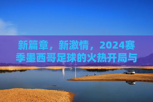 新篇章，新激情，2024赛季墨西哥足球的火热开局与未来展望，新篇章，新激情，2024赛季墨西哥足球火热开局与未来展望