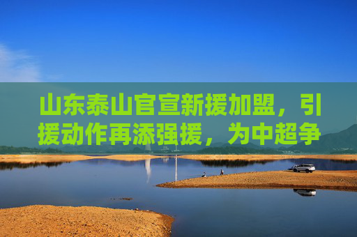 山东泰山官宣新援加盟，引援动作再添强援，为中超争冠蓄力，山东泰山官宣新援加盟，引援动作再添强援，为中超争冠蓄力
