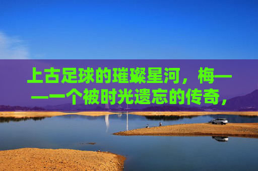 上古足球的璀璨星河，梅——一个被时光遗忘的传奇，上古足球的璀璨星河，梅——一个被时光遗忘的传奇