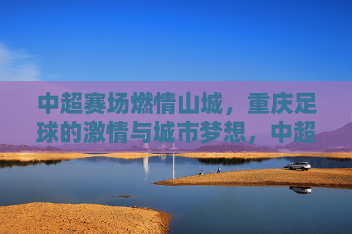 中超赛场燃情山城，重庆足球的激情与城市梦想，中超赛场燃情山城，重庆足球的激情与城市梦想