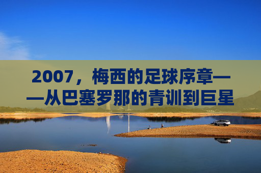 2007，梅西的足球序章——从巴塞罗那的青训到巨星之路的启航，2007，梅西的足球序章——从巴塞罗那的青训到巨星之路的启航