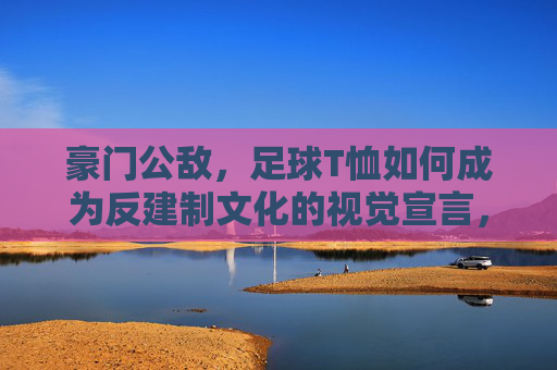 豪门公敌，足球T恤如何成为反建制文化的视觉宣言，豪门公敌，足球T恤如何成为反建制文化的视觉宣言
