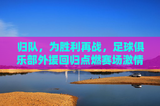 归队,为胜利再战,足球俱乐部外援回归点燃赛场激情,归队为胜利再战,足球俱乐部外援回归点燃赛场激情