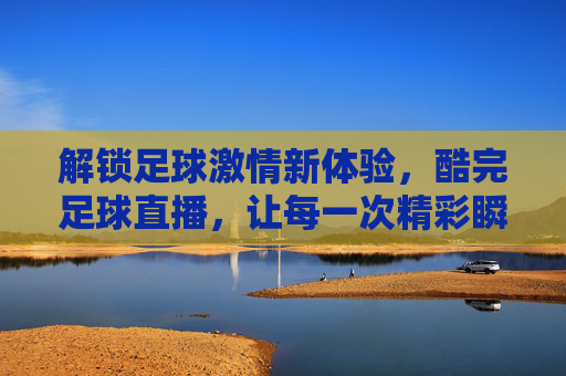 解锁足球激情新体验，酷完足球直播，让每一次精彩瞬间尽收眼底，解锁足球激情新体验，酷完足球直播，让每一次精彩瞬间尽收眼底