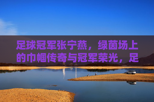 足球冠军张宁燕,绿茵场上的巾帼传奇与冠军荣光,足球冠军张宁燕,绿茵场上的巾帼传奇与冠军荣光