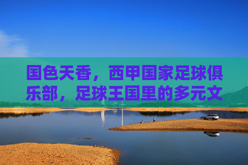 国色天香,西甲国家足球俱乐部,足球王国里的多元文化交融与竞技魅力,国色天香,足球王国里西甲国家俱乐部的多元文化交融与竞技魅力