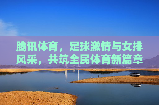 腾讯体育，足球激情与女排风采，共筑全民体育新篇章，腾讯体育，足球激情与女排风采，共筑全民体育新篇章