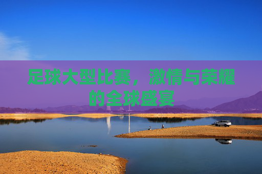 足球大型比赛，激情与荣耀的全球盛宴