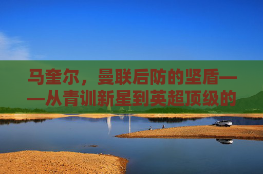 马奎尔,曼联后防的坚盾——从青训新星到英超顶级的成长轨迹