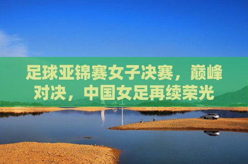 足球亚锦赛女子决赛,巅峰对决,中国女足再续荣光