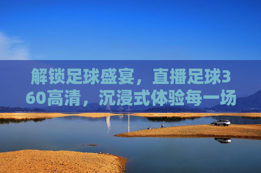 解锁足球盛宴，直播足球360高清，沉浸式体验每一场精彩对决