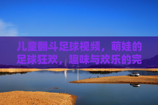 儿童翻斗足球视频,萌娃的足球狂欢,趣味与欢乐的完美融合
