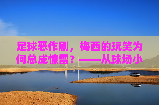 足球恶作剧，梅西的玩笑为何总成惊雷？——从球场小调皮到全球热议的幽默力量，足球恶作剧，梅西的玩笑为何总成惊雷？——从球场小调皮到全球热议的幽默力量