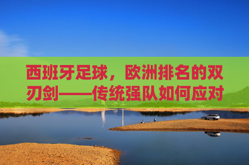 西班牙足球,欧洲排名的双刃剑——传统强队如何应对竞技格局的变迁与挑战
