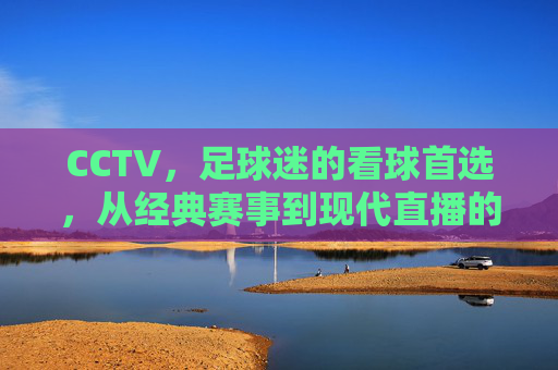 CCTV，足球迷的看球首选，从经典赛事到现代直播的全方位陪伴，CCTV，足球迷的全方位看球陪伴，经典赛事与现代直播的全程守护