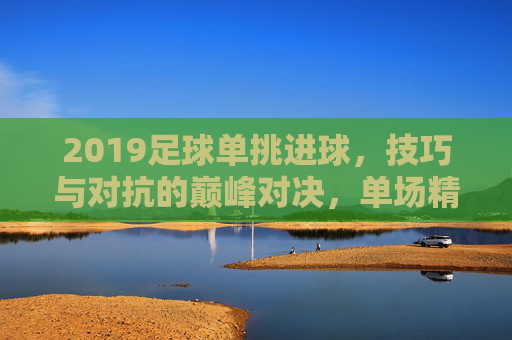 2019足球单挑进球，技巧与对抗的巅峰对决，单场精彩瞬间回放