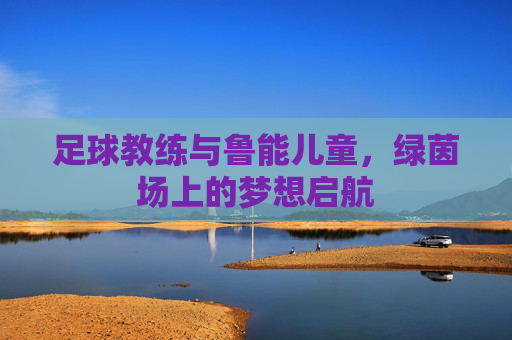 足球教练与鲁能儿童,绿茵场上的梦想启航