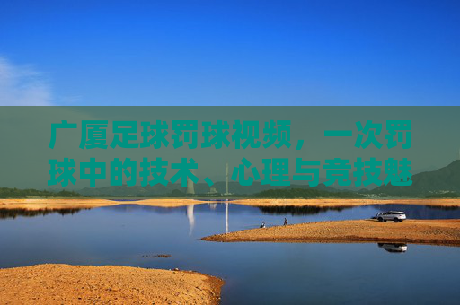 广厦足球罚球视频，一次罚球中的技术、心理与竞技魅力展现，广厦足球罚球视频，一次罚球的技术、心理与竞技魅力展现