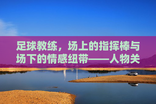 足球教练，场上的指挥棒与场下的情感纽带——人物关系中的战术与温度