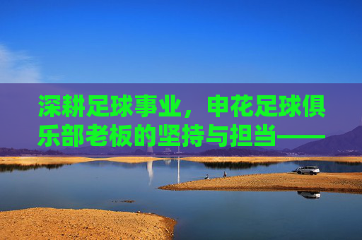 深耕足球事业,申花足球俱乐部老板的坚持与担当——记申花俱乐部核心决策者