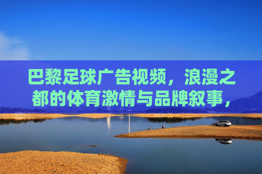 巴黎足球广告视频,浪漫之都的体育激情与品牌叙事,巴黎足球广告,浪漫之都的体育激情与品牌叙事
