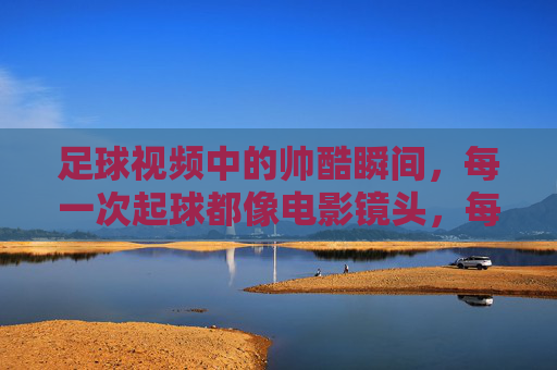 足球视频中的帅酷瞬间，每一次起球都像电影镜头，每一次突破都燃爆热血，足球视频中的帅酷瞬间，起球如电影镜头，突破燃爆热血