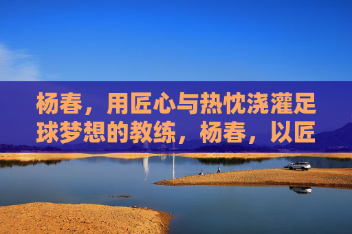 杨春，用匠心与热忱浇灌足球梦想的教练，杨春，以匠心与热忱浇灌足球梦想的教练