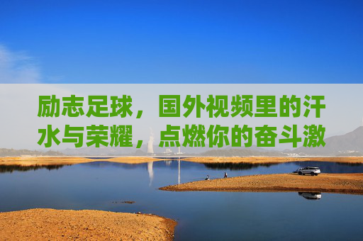 励志足球,国外视频里的汗水与荣耀,点燃你的奋斗激情