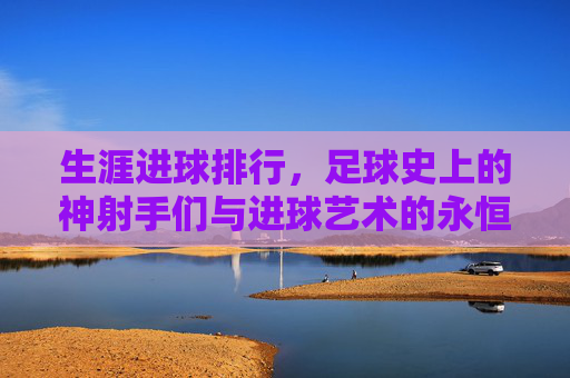 生涯进球排行，足球史上的神射手们与进球艺术的永恒魅力，生涯进球排行，足球史上的神射手们与进球艺术的永恒魅力