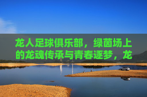 龙人足球俱乐部,绿茵场上的龙魂传承与青春逐梦,龙人足球俱乐部,绿茵场上的龙魂传承与青春逐梦
