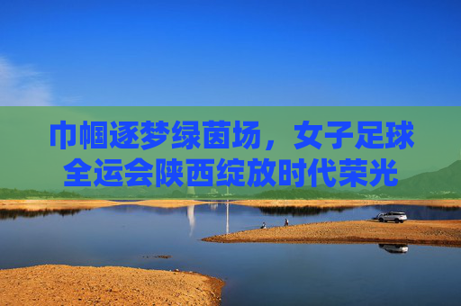 巾帼逐梦绿茵场，女子足球全运会陕西绽放时代荣光