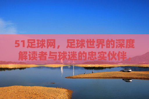 51足球网,足球世界的深度解读者与球迷的忠实伙伴,51足球网,足球世界的深度解读者与球迷的忠实伙伴