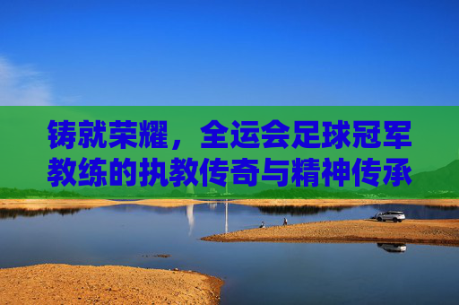 铸就荣耀,全运会足球冠军教练的执教传奇与精神传承,铸就荣耀,全运会足球冠军教练的执教传奇与精神传承