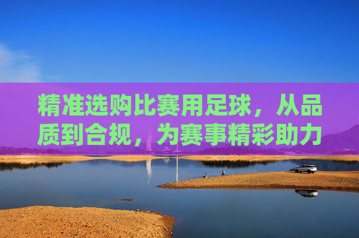 精准选购比赛用足球,从品质到合规,为赛事精彩助力,精准选购比赛用足球,从品质到合规,为赛事精彩助力