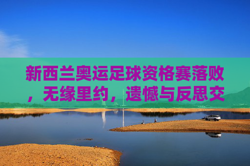 新西兰奥运足球资格赛落败,无缘里约,遗憾与反思交织