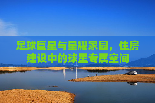 足球巨星与星耀家园，住房建设中的球星专属空间