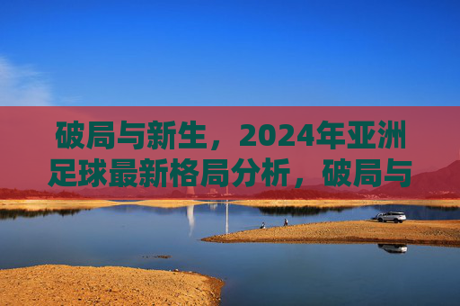 破局与新生，2024年亚洲足球最新格局分析，破局与新生，2024年亚洲足球最新格局分析