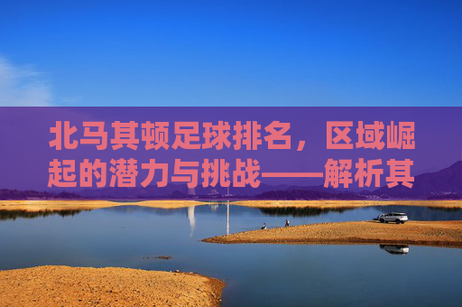 北马其顿足球排名，区域崛起的潜力与挑战——解析其世界排名背后的故事，北马其顿足球排名，区域崛起的潜力与挑战——解析其世界排名背后的故事