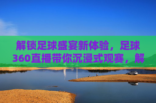 解锁足球盛宴新体验，足球360直播带你沉浸式观赛，解锁足球盛宴新体验，足球360直播带你沉浸式观赛