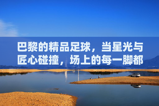 巴黎的精品足球,当星光与匠心碰撞,场上的每一脚都是艺术,巴黎的精品足球,当星光与匠心碰撞,场上的每一脚都是艺术
