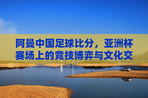 阿曼中国足球比分,亚洲杯赛场上的竞技博弈与文化交融,阿曼中国足球比分,亚洲杯赛场上的竞技博弈与文化交融