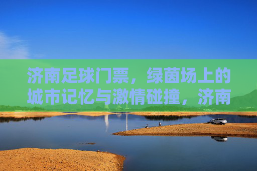 济南足球门票,绿茵场上的城市记忆与激情碰撞,济南足球门票,绿茵场上的城市记忆与激情碰撞