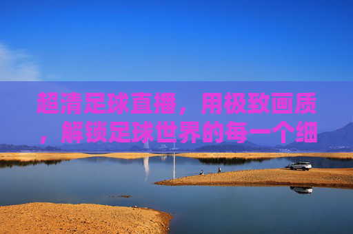 超清足球直播，用极致画质，解锁足球世界的每一个细节瞬间，超清足球直播，用极致画质解锁足球世界的每一个细节瞬间
