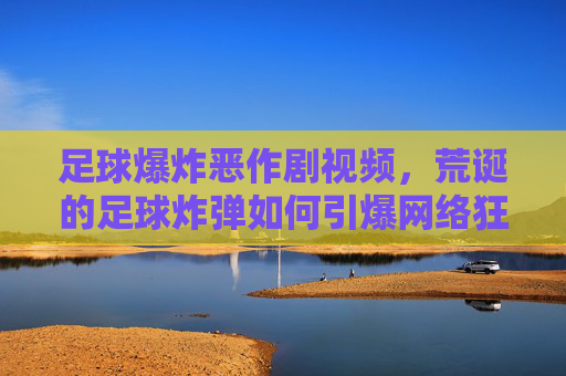 足球爆炸恶作剧视频，荒诞的足球炸弹如何引爆网络狂欢？足球爆炸恶作剧视频，荒诞的足球炸弹如何引爆网络狂欢？