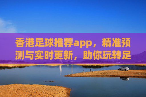 香港足球推荐app,精准预测与实时更新,助你玩转足彩市场,香港足球推荐app,精准预测与实时更新,助你玩转足彩市场