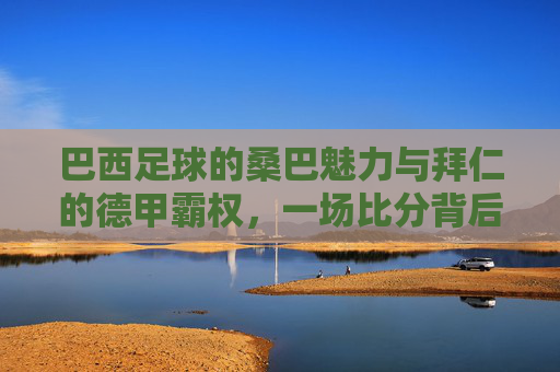 巴西足球的桑巴魅力与拜仁的德甲霸权,一场比分背后的足球哲学