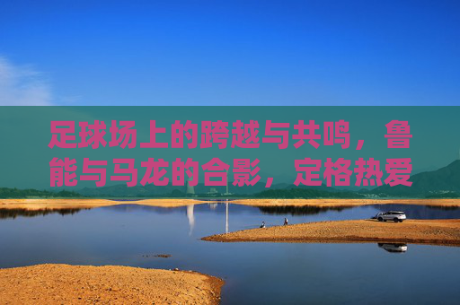 足球场上的跨越与共鸣，鲁能与马龙的合影，定格热爱与传承，足球场上的跨越与共鸣，鲁能与马龙合影，定格热爱与传承