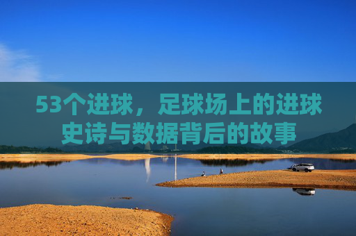 53个进球,足球场上的进球史诗与数据背后的故事