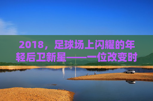 2018,足球场上闪耀的年轻后卫新星——一位改变时代的潜力股,2018,足球场上闪耀的年轻后卫新星,一位改变时代的潜力股